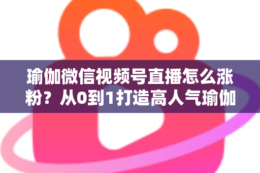瑜伽微信视频号直播怎么涨粉？从0到1打造高人气瑜伽直播间的实战全攻略