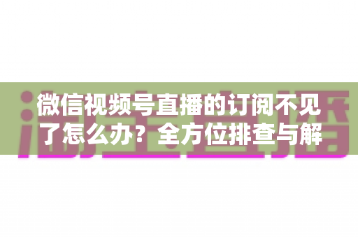 微信视频号直播的订阅不见了怎么办？全方位排查与解决方案指南