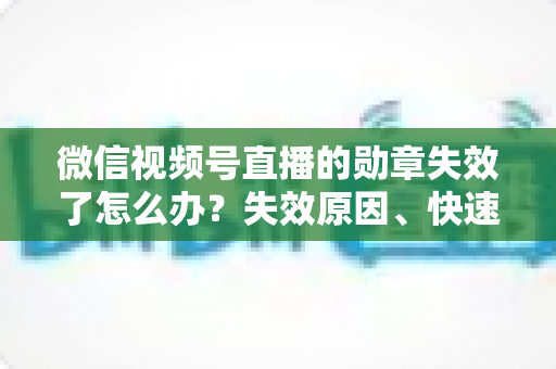 微信视频号直播的勋章失效了怎么办？失效原因、快速恢复方法与预防技巧全攻略
