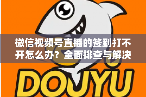 微信视频号直播的签到打不开怎么办?全面排查与解决方案指南 微信视频号直播的签到打不开怎么办?全面排查与解决方案指南