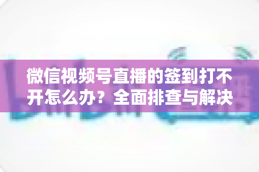 微信视频号直播的签到打不开怎么办?全面排查与解决方案指南 微信视频号直播的签到打不开怎么办?全面排查与解决方案指南