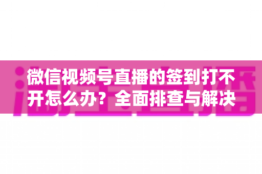 微信视频号直播的签到打不开怎么办?全面排查与解决方案指南 微信视频号直播的签到打不开怎么办?全面排查与解决方案指南