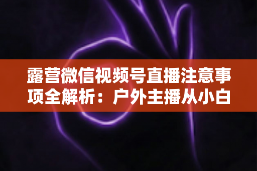 露营微信视频号直播注意事项全解析:户外主播从小白到达人的实战指南 露营微信视频号直播注意事项全解析:户外主播从小白到达人的实战指南