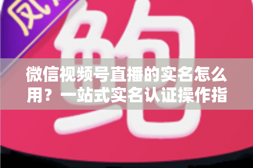 微信视频号直播的实名怎么用?一站式实名认证操作指南与开播全攻略 微信视频号直播的实名怎么用?一站式实名认证操作指南与开播全攻略