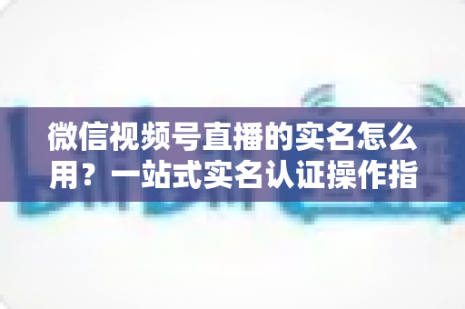 微信视频号直播的实名怎么用？一站式实名认证操作指南与开播全攻略