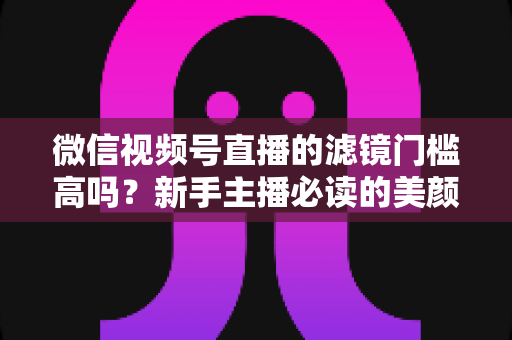 微信视频号直播的滤镜门槛高吗?新手主播必读的美颜滤镜实操全攻略 微信视频号直播的滤镜门槛高吗?新手主播必读的美颜滤镜实操全攻略