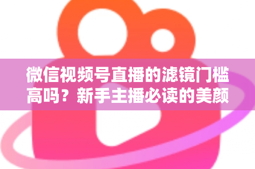 微信视频号直播的滤镜门槛高吗?新手主播必读的美颜滤镜实操全攻略 微信视频号直播的滤镜门槛高吗?新手主播必读的美颜滤镜实操全攻略