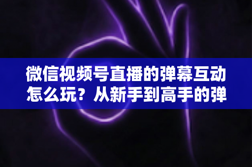 微信视频号直播的弹幕互动怎么玩？从新手到高手的弹幕运营完全指南