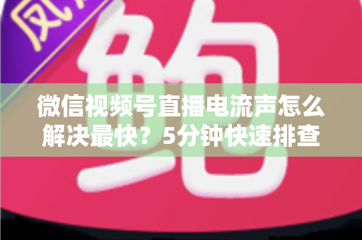 微信视频号直播电流声怎么解决最快？5分钟快速排查与彻底消除全攻略