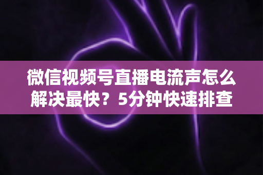 微信视频号直播电流声怎么解决最快？5分钟快速排查与彻底消除全攻略