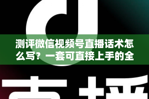测评微信视频号直播话术怎么写？一套可直接上手的全流程实战话术指南