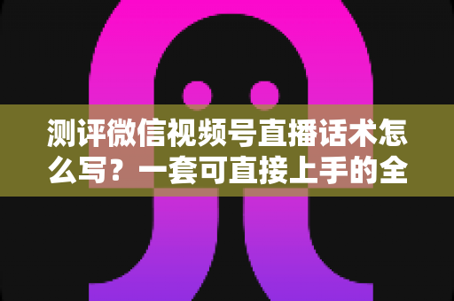 测评微信视频号直播话术怎么写？一套可直接上手的全流程实战话术指南