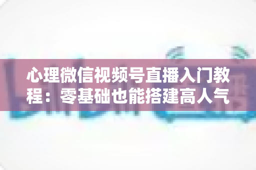 心理微信视频号直播入门教程:零基础也能搭建高人气心理直播间 心理微信视频号直播入门教程:零基础也能搭建高人气心理直播间