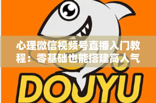 心理微信视频号直播入门教程:零基础也能搭建高人气心理直播间 心理微信视频号直播入门教程:零基础也能搭建高人气心理直播间