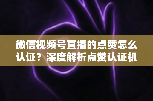微信视频号直播的点赞怎么认证?深度解析点赞认证机制、真伪辨别与涨赞实战全攻略 微信视频号直播的点赞怎么认证?深度解析点赞认证机制、真伪辨别与涨赞实战全攻略