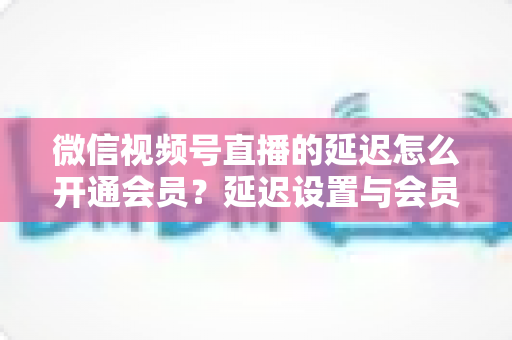 微信视频号直播的延迟怎么开通会员?延迟设置与会员开通一站式实用指南 微信视频号直播的延迟怎么开通会员?延迟设置与会员开通一站式实用指南