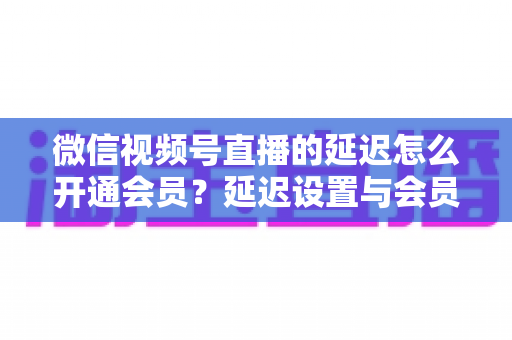 微信视频号直播的延迟怎么开通会员?延迟设置与会员开通一站式实用指南 微信视频号直播的延迟怎么开通会员?延迟设置与会员开通一站式实用指南
