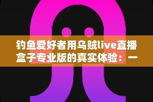 钓鱼爱好者用乌贼live直播盒子专业版的真实体验:一竿一屏,把爆护瞬间分享给全世界 钓鱼爱好者用乌贼live直播盒子专业版的真实体验:一竿一屏,把爆护瞬间分享给全世界