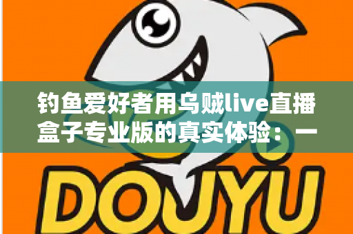 钓鱼爱好者用乌贼live直播盒子专业版的真实体验：一竿一屏，把爆护瞬间分享给全世界