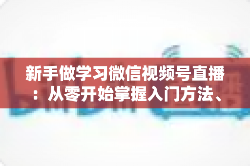 新手做学习微信视频号直播:从零开始掌握入门方法、实战技巧与运营策略的完整指南 新手做学习微信视频号直播:从零开始掌握入门方法、实战技巧与运营策略的完整指南