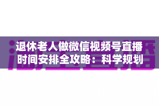 退休老人做微信视频号直播时间安排全攻略：科学规划直播时段，让银发生活焕发新光彩