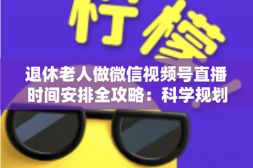退休老人做微信视频号直播时间安排全攻略：科学规划直播时段，让银发生活焕发新光彩