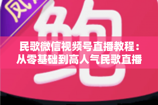 民歌微信视频号直播教程：从零基础到高人气民歌直播间的完整指南