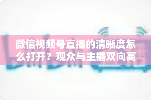 微信视频号直播的清晰度怎么打开?观众与主播双向高清设置完全指南 微信视频号直播的清晰度怎么打开?观众与主播双向高清设置完全指南