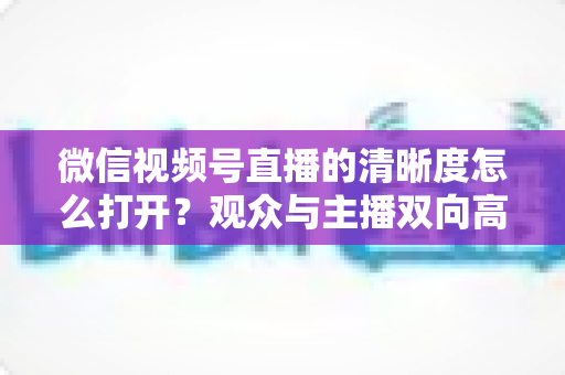 微信视频号直播的清晰度怎么打开?观众与主播双向高清设置完全指南 微信视频号直播的清晰度怎么打开?观众与主播双向高清设置完全指南