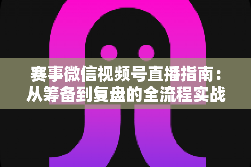 赛事微信视频号直播指南：从筹备到复盘的全流程实战攻略