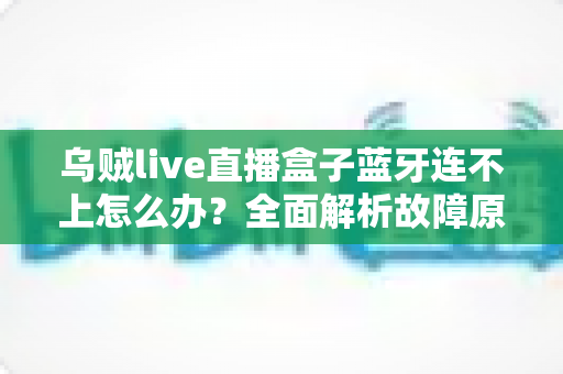 乌贼live直播盒子蓝牙连不上怎么办?全面解析故障原因与高效解决方法 乌贼live直播盒子蓝牙连不上怎么办?全面解析故障原因与高效解决方法