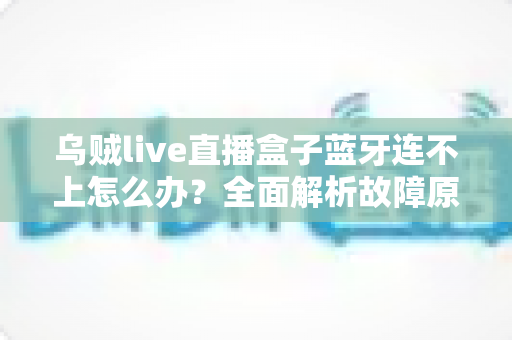 乌贼live直播盒子蓝牙连不上怎么办?全面解析故障原因与高效解决方法 乌贼live直播盒子蓝牙连不上怎么办?全面解析故障原因与高效解决方法