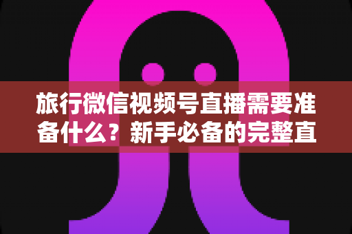 旅行微信视频号直播需要准备什么?新手必备的完整直播准备清单与实战攻略 旅行微信视频号直播需要准备什么?新手必备的完整直播准备清单与实战攻略