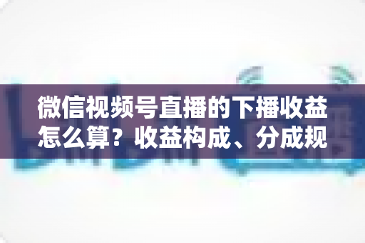 微信视频号直播的下播收益怎么算?收益构成、分成规则与提现流程一次讲透 微信视频号直播的下播收益怎么算?收益构成、分成规则与提现流程一次讲透