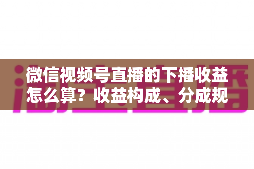 微信视频号直播的下播收益怎么算?收益构成、分成规则与提现流程一次讲透 微信视频号直播的下播收益怎么算?收益构成、分成规则与提现流程一次讲透