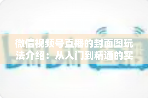 微信视频号直播的封面图玩法介绍:从入门到精通的实战运营指南 微信视频号直播的封面图玩法介绍:从入门到精通的实战运营指南