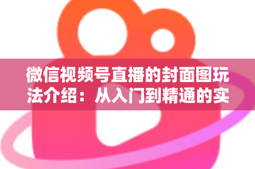 微信视频号直播的封面图玩法介绍:从入门到精通的实战运营指南 微信视频号直播的封面图玩法介绍:从入门到精通的实战运营指南