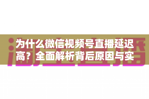 为什么微信视频号直播延迟高？全面解析背后原因与实用降延迟方案