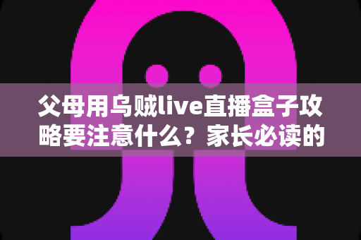 父母用乌贼live直播盒子攻略要注意什么?家长必读的安全使用与实用避坑指南 父母用乌贼live直播盒子攻略要注意什么?家长必读的安全使用与实用避坑指南