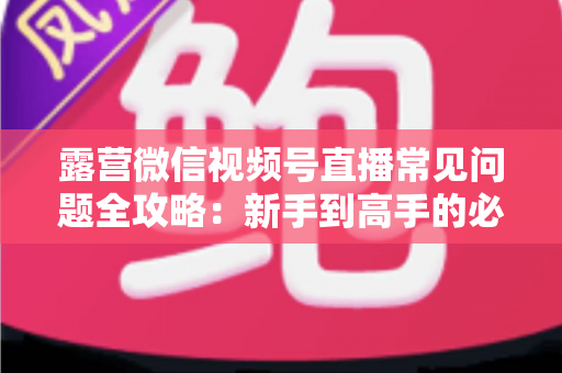 露营微信视频号直播常见问题全攻略:新手到高手的必备指南 露营微信视频号直播常见问题全攻略:新手到高手的必备指南