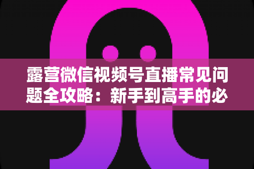 露营微信视频号直播常见问题全攻略:新手到高手的必备指南 露营微信视频号直播常见问题全攻略:新手到高手的必备指南