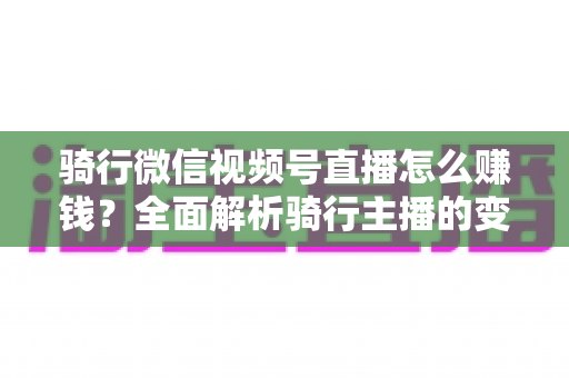 骑行微信视频号直播怎么赚钱？全面解析骑行主播的变现之路