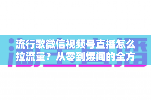 流行歌微信视频号直播怎么拉流量?从零到爆间的全方位引流实战指南 流行歌微信视频号直播怎么拉流量?从零到爆间的全方位引流实战指南