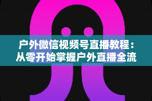 户外微信视频号直播教程:从零开始掌握户外直播全流程,轻松涨粉变现 户外微信视频号直播教程:从零开始掌握户外直播全流程,轻松涨粉变现
