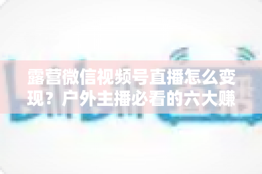 露营微信视频号直播怎么变现？户外主播必看的六大赚钱方法与实战运营指南