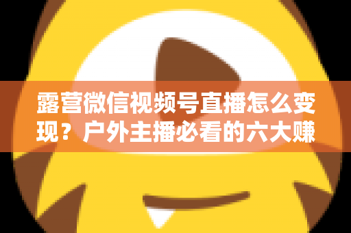 露营微信视频号直播怎么变现？户外主播必看的六大赚钱方法与实战运营指南