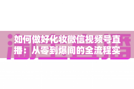 如何做好化妆微信视频号直播：从零到爆间的全流程实战指南与运营秘籍