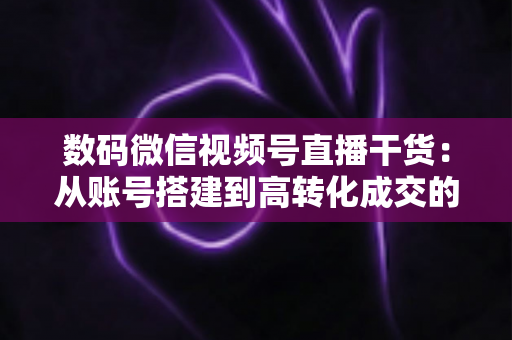 数码微信视频号直播干货:从账号搭建到高转化成交的全流程实战指南 数码微信视频号直播干货:从账号搭建到高转化成交的全流程实战指南