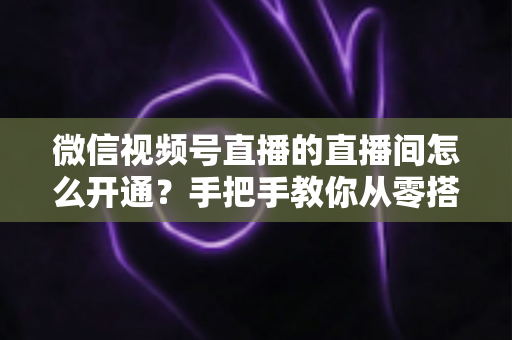 微信视频号直播的直播间怎么开通？手把手教你从零搭建高人气直播间
