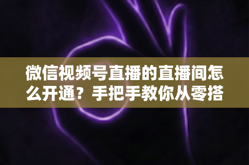微信视频号直播的直播间怎么开通？手把手教你从零搭建高人气直播间